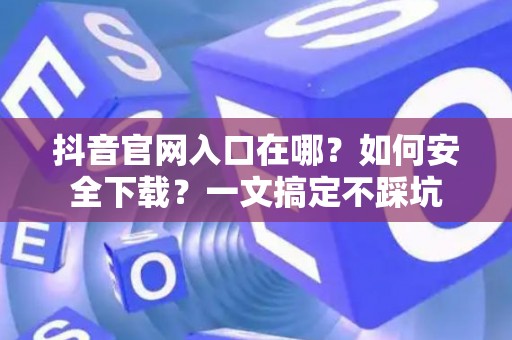 抖音官网入口在哪？如何安全下载？一文搞定不踩坑