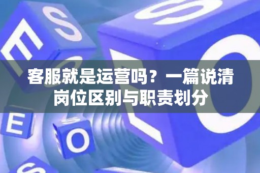 客服就是运营吗？一篇说清岗位区别与职责划分