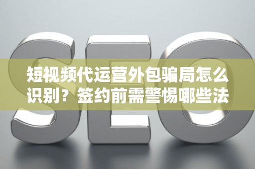 短视频代运营外包骗局怎么识别？签约前需警惕哪些法律风险？