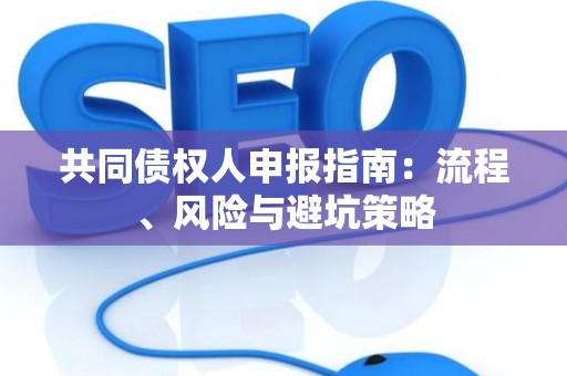 共同债权人申报指南:流程、风险与避坑策略 共同债权人申报指南:流程、风险与避坑策略