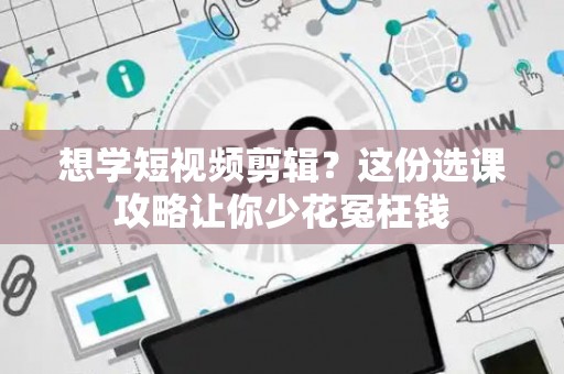 想学短视频剪辑?这份选课攻略让你少花冤枉钱 想学短视频剪辑?这份选课攻略让你少花冤枉钱